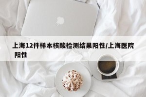 上海12件样本核酸检测结果阳性/上海医院 阳性