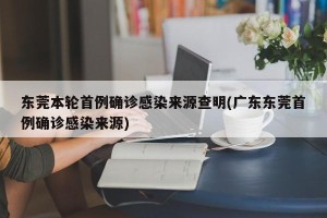 东莞本轮首例确诊感染来源查明(广东东莞首例确诊感染来源)