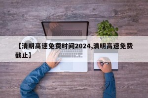 【清明高速免费时间2024,清明高速免费截止】