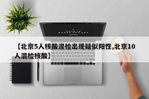 【北京5人核酸混检出现疑似阳性,北京10人混检核酸】