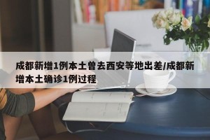 成都新增1例本土曾去西安等地出差/成都新增本土确诊1例过程