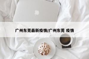广州东莞最新疫情/广州东莞 疫情