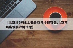 【北京增5例本土确诊均与冷链有关,北京市场疫情和冷链传播】