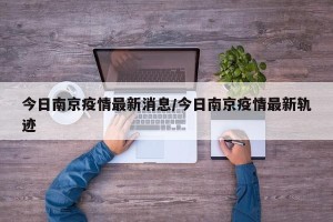 今日南京疫情最新消息/今日南京疫情最新轨迹