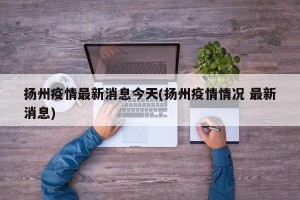 扬州疫情最新消息今天(扬州疫情情况 最新消息)