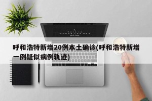 呼和浩特新增20例本土确诊(呼和浩特新增一例疑似病例轨迹)