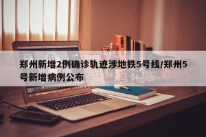 郑州新增2例确诊轨迹涉地铁5号线/郑州5号新增病例公布