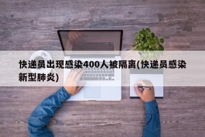 快递员出现感染400人被隔离(快递员感染新型肺炎)