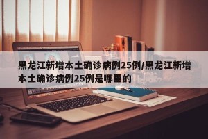 黑龙江新增本土确诊病例25例/黑龙江新增本土确诊病例25例是哪里的
