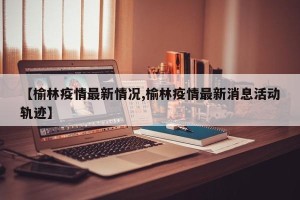 【榆林疫情最新情况,榆林疫情最新消息活动轨迹】