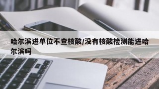 哈尔滨进单位不查核酸/没有核酸检测能进哈尔滨吗