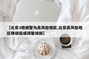 【北京3地调整为高风险地区,北京高风险地区降级后或调整级别】