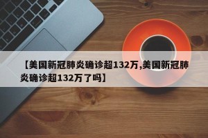【美国新冠肺炎确诊超132万,美国新冠肺炎确诊超132万了吗】