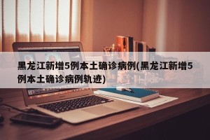 黑龙江新增5例本土确诊病例(黑龙江新增5例本土确诊病例轨迹)
