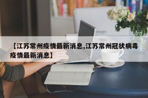 【江苏常州疫情最新消息,江苏常州冠状病毒疫情最新消息】