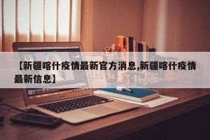 【新疆喀什疫情最新官方消息,新疆喀什疫情最新信息】