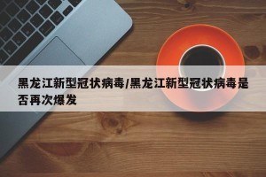 黑龙江新型冠状病毒/黑龙江新型冠状病毒是否再次爆发