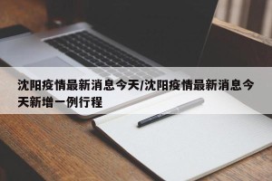 沈阳疫情最新消息今天/沈阳疫情最新消息今天新增一例行程