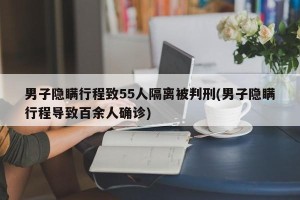 男子隐瞒行程致55人隔离被判刑(男子隐瞒行程导致百余人确诊)