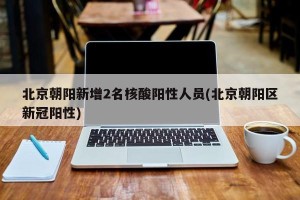 北京朝阳新增2名核酸阳性人员(北京朝阳区新冠阳性)