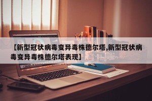 【新型冠状病毒变异毒株德尔塔,新型冠状病毒变异毒株德尔塔表现】