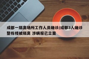 成都一隔离场所工作人员确诊/成都3人确诊整栋楼被隔离 涉瞒报已立案