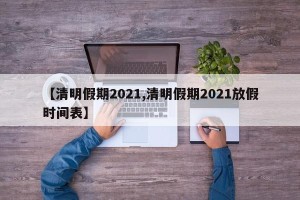 【清明假期2021,清明假期2021放假时间表】