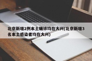 北京新增2例本土确诊均在大兴(北京新增3名本土感染者均在大兴)