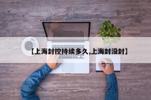 【上海封控持续多久,上海封没封】