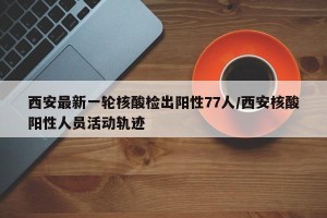 西安最新一轮核酸检出阳性77人/西安核酸阳性人员活动轨迹