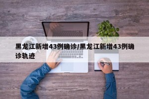 黑龙江新增43例确诊/黑龙江新增43例确诊轨迹