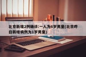 北京新增2例确诊:一人为6岁男童(北京昨日新增病例为1岁男童)