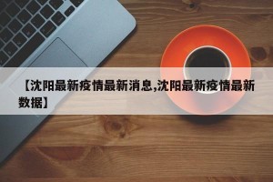 【沈阳最新疫情最新消息,沈阳最新疫情最新数据】