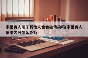 家里有人阳了其他人也会被传染吗(家里有人感染乙肝怎么办?)