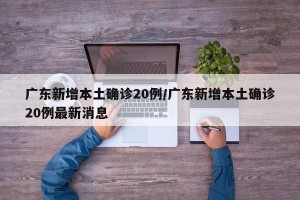 广东新增本土确诊20例/广东新增本土确诊20例最新消息