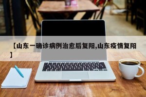 【山东一确诊病例治愈后复阳,山东疫情复阳】
