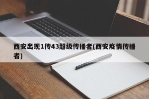 西安出现1传43超级传播者(西安疫情传播者)
