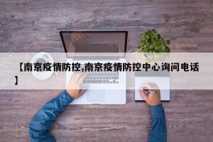 【南京疫情防控,南京疫情防控中心询问电话】
