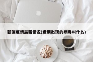 新疆疫情最新情况(近期出现的病毒叫什么)