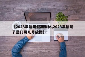 【2023年清明假期调休,2023年清明节是几月几号放假】
