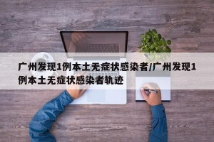 广州发现1例本土无症状感染者/广州发现1例本土无症状感染者轨迹