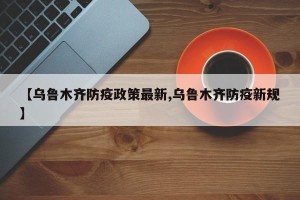 【乌鲁木齐防疫政策最新,乌鲁木齐防疫新规】