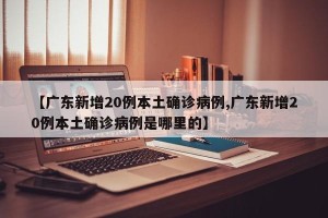 【广东新增20例本土确诊病例,广东新增20例本土确诊病例是哪里的】