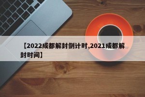 【2022成都解封倒计时,2021成都解封时间】