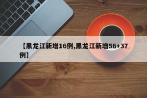 【黑龙江新增16例,黑龙江新增56+37例】