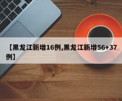 【黑龙江新增16例,黑龙江新增56+37例】