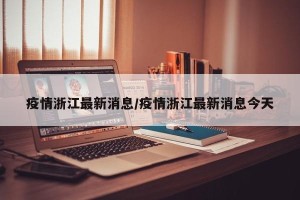 疫情浙江最新消息/疫情浙江最新消息今天