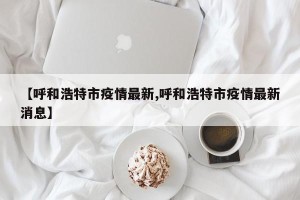 【呼和浩特市疫情最新,呼和浩特市疫情最新消息】