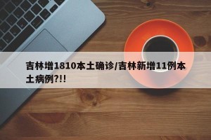 吉林增1810本土确诊/吉林新增11例本土病例?!!