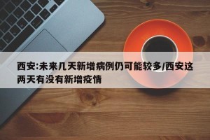 西安:未来几天新增病例仍可能较多/西安这两天有没有新增疫情